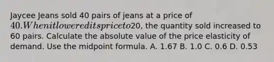 Jaycee Jeans sold 40 pairs of jeans at a price of 40. When it lowered its price to20, the quantity sold increased to 60 pairs. Calculate the absolute value of the price elasticity of demand. Use the midpoint formula. A. 1.67 B. 1.0 C. 0.6 D. 0.53