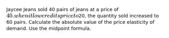 Jaycee Jeans sold 40 pairs of jeans at a price of 40. when it lowered its price to20, the quantity sold increased to 60 pairs. Calculate the <a href='https://www.questionai.com/knowledge/kbbTh4ZPeb-absolute-value' class='anchor-knowledge'>absolute value</a> of the price elasticity of demand. Use the <a href='https://www.questionai.com/knowledge/krQgbthmAm-midpoint-formula' class='anchor-knowledge'>midpoint formula</a>.