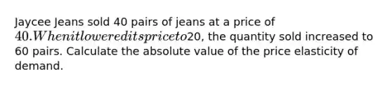 Jaycee Jeans sold 40 pairs of jeans at a price of 40. When it lowered its price to20, the quantity sold increased to 60 pairs. Calculate the absolute value of the price elasticity of demand.