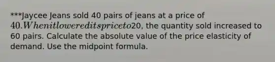 ***Jaycee Jeans sold 40 pairs of jeans at a price of 40. When it lowered its price to20, the quantity sold increased to 60 pairs. Calculate the absolute value of the price elasticity of demand. Use the midpoint formula.