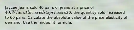 Jaycee Jeans sold 40 pairs of jeans at a price of 40. When it lowered its prices to20, the quantity sold increased to 60 pairs. Calculate the absolute value of the price elasticity of demand. Use the midpoint formula.