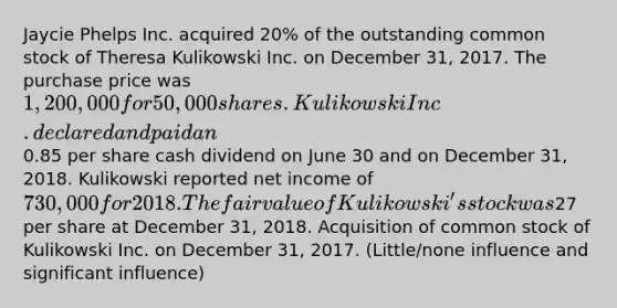 Jaycie Phelps Inc. acquired 20% of the outstanding common stock of Theresa Kulikowski Inc. on December 31, 2017. The purchase price was 1,200,000 for 50,000 shares. Kulikowski Inc. declared and paid an0.85 per share cash dividend on June 30 and on December 31, 2018. Kulikowski reported net income of 730,000 for 2018. The fair value of Kulikowski's stock was27 per share at December 31, 2018. Acquisition of common stock of Kulikowski Inc. on December 31, 2017. (Little/none influence and significant influence)