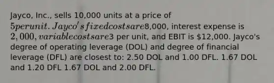 Jayco, Inc., sells 10,000 units at a price of 5 per unit. Jayco's fixed costs are8,000, interest expense is 2,000, variable costs are3 per unit, and EBIT is 12,000. Jayco's degree of operating leverage (DOL) and degree of financial leverage (DFL) are closest to: 2.50 DOL and 1.00 DFL. 1.67 DOL and 1.20 DFL 1.67 DOL and 2.00 DFL.