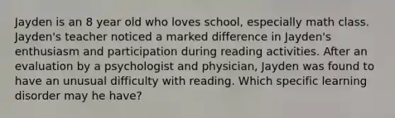 Jayden is an 8 year old who loves school, especially math class. Jayden's teacher noticed a marked difference in Jayden's enthusiasm and participation during reading activities. After an evaluation by a psychologist and physician, Jayden was found to have an unusual difficulty with reading. Which specific learning disorder may he have?