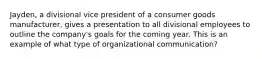 Jayden, a divisional vice president of a consumer goods manufacturer, gives a presentation to all divisional employees to outline the company's goals for the coming year. This is an example of what type of organizational communication?