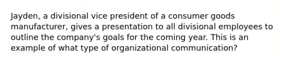 Jayden, a divisional vice president of a consumer goods manufacturer, gives a presentation to all divisional employees to outline the company's goals for the coming year. This is an example of what type of organizational communication?