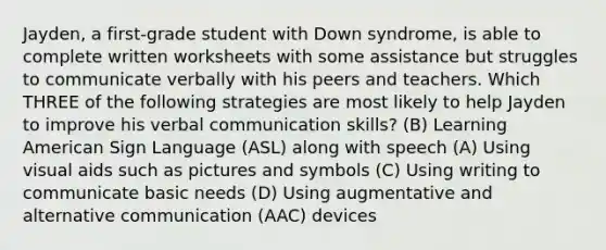 Jayden, a first-grade student with Down syndrome, is able to complete written worksheets with some assistance but struggles to communicate verbally with his peers and teachers. Which THREE of the following strategies are most likely to help Jayden to improve his verbal communication skills? (B) Learning American Sign Language (ASL) along with speech (A) Using visual aids such as pictures and symbols (C) Using writing to communicate basic needs (D) Using augmentative and alternative communication (AAC) devices