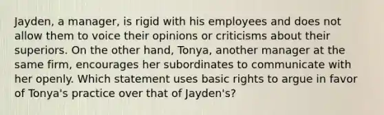 Jayden, a manager, is rigid with his employees and does not allow them to voice their opinions or criticisms about their superiors. On the other hand, Tonya, another manager at the same firm, encourages her subordinates to communicate with her openly. Which statement uses basic rights to argue in favor of Tonya's practice over that of Jayden's?