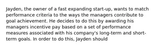 Jayden, the owner of a fast expanding start-up, wants to match performance criteria to the ways the managers contribute to goal achievement. He decides to do this by awarding his managers incentive pay based on a set of performance measures associated with his company's long-term and short-term goals. In order to do this, Jayden should