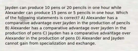 Jayden can produce 10 pens or 20 pencils in one hour while Alexander can produce 15 pens or 5 pencils in one hour. Which of the following statements is correct? A) Alexander has a comparative advantage over Jayden in the production of pencils B) Alexander has a comparative advantage over Jayden in the production of pens C) Jayden has a comparative advantage over Alexander in the production of pens D) Alexander and Jayden cannot gain from specialization and exchange.