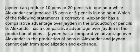 Jayden can produce 10 pens or 20 pencils in one hour while Alexander can produce 15 pens or 5 pencils in one hour. Which of the following statements is correct? a. Alexander has a comparative advantage over Jayden in the production of pencils b. Alexander has a comparative advantage over Jayden in the production of pens c. Jayden has a comparative advantage over Alexander in the production of pens d. Alexander and Jayden cannot gain from specialization and exchange.