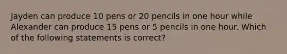 Jayden can produce 10 pens or 20 pencils in one hour while Alexander can produce 15 pens or 5 pencils in one hour. Which of the following statements is correct?