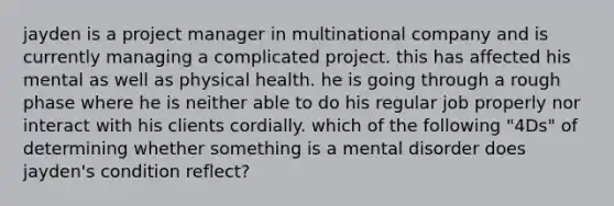 jayden is a project manager in multinational company and is currently managing a complicated project. this has affected his mental as well as physical health. he is going through a rough phase where he is neither able to do his regular job properly nor interact with his clients cordially. which of the following "4Ds" of determining whether something is a mental disorder does jayden's condition reflect?