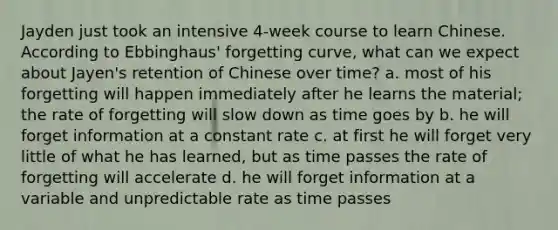 Jayden just took an intensive 4-week course to learn Chinese. According to Ebbinghaus' forgetting curve, what can we expect about Jayen's retention of Chinese over time? a. most of his forgetting will happen immediately after he learns the material; the rate of forgetting will slow down as time goes by b. he will forget information at a constant rate c. at first he will forget very little of what he has learned, but as time passes the rate of forgetting will accelerate d. he will forget information at a variable and unpredictable rate as time passes