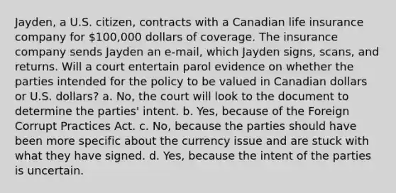 Jayden, a U.S. citizen, contracts with a Canadian life insurance company for 100,000 dollars of coverage. The insurance company sends Jayden an e-mail, which Jayden signs, scans, and returns. Will a court entertain parol evidence on whether the parties intended for the policy to be valued in Canadian dollars or U.S. dollars? a. No, the court will look to the document to determine the parties' intent. b. Yes, because of the Foreign Corrupt Practices Act. c. No, because the parties should have been more specific about the currency issue and are stuck with what they have signed. d. Yes, because the intent of the parties is uncertain.