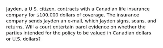 Jayden, a U.S. citizen, contracts with a Canadian life insurance company for 100,000 dollars of coverage. The insurance company sends Jayden an e-mail, which Jayden signs, scans, and returns. Will a court entertain parol evidence on whether the parties intended for the policy to be valued in Canadian dollars or U.S. dollars?