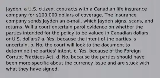 Jayden, a U.S. citizen, contracts with a Canadian life insurance company for 100,000 dollars of coverage. The insurance company sends Jayden an e-mail, which Jayden signs, scans, and returns. Will a court entertain parol evidence on whether the parties intended for the policy to be valued in Canadian dollars or U.S. dollars? a. Yes, because the intent of the parties is uncertain. b. No, the court will look to the document to determine the parties' intent. c. Yes, because of the Foreign Corrupt Practices Act. d. No, because the parties should have been more specific about the currency issue and are stuck with what they have signed.