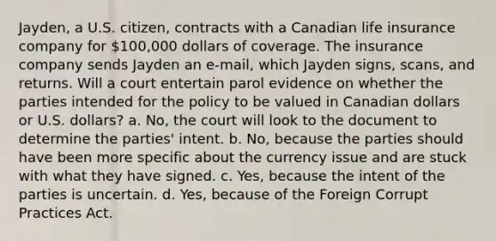 Jayden, a U.S. citizen, contracts with a Canadian life insurance company for 100,000 dollars of coverage. The insurance company sends Jayden an e-mail, which Jayden signs, scans, and returns. Will a court entertain parol evidence on whether the parties intended for the policy to be valued in Canadian dollars or U.S. dollars? a. No, the court will look to the document to determine the parties' intent. b. No, because the parties should have been more specific about the currency issue and are stuck with what they have signed. c. Yes, because the intent of the parties is uncertain. d. Yes, because of the Foreign Corrupt Practices Act.