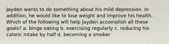 Jayden wants to do something about his mild depression. In addition, he would like to lose weight and improve his health. Which of the following will help Jayden accomplish all these goals? a. binge eating b. exercising regularly c. reducing his caloric intake by half d. becoming a smoker