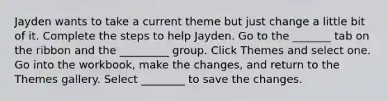 Jayden wants to take a current theme but just change a little bit of it. Complete the steps to help Jayden. Go to the _______ tab on the ribbon and the _________ group. Click Themes and select one. Go into the workbook, make the changes, and return to the Themes gallery. Select ________ to save the changes.