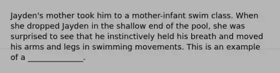 Jayden's mother took him to a mother-infant swim class. When she dropped Jayden in the shallow end of the pool, she was surprised to see that he instinctively held his breath and moved his arms and legs in swimming movements. This is an example of a ______________.