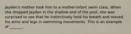 Jayden's mother took him to a mother-infant swim class. When she dropped Jayden in the shallow end of the pool, she was surprised to see that he instinctively held his breath and moved his arms and legs in swimming movements. This is an example of _______.