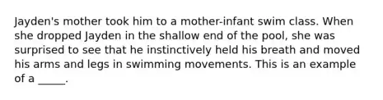 Jayden's mother took him to a mother-infant swim class. When she dropped Jayden in the shallow end of the pool, she was surprised to see that he instinctively held his breath and moved his arms and legs in swimming movements. This is an example of a _____.