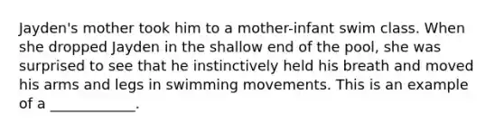 Jayden's mother took him to a mother-infant swim class. When she dropped Jayden in the shallow end of the pool, she was surprised to see that he instinctively held his breath and moved his arms and legs in swimming movements. This is an example of a ____________.