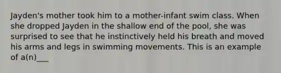 Jayden's mother took him to a mother-infant swim class. When she dropped Jayden in the shallow end of the pool, she was surprised to see that he instinctively held his breath and moved his arms and legs in swimming movements. This is an example of a(n)___