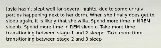 Jayla hasn't slept well for several nights, due to some unruly parties happening next to her dorm. When she finally does get to sleep again, it is likely that she willa. Spend more time in NREM sleepb. Spend more time in REM sleep.c. Take more time transitioning between stage 1 and 2 sleepd. Take more time transitioning between stage 2 and 3 sleep