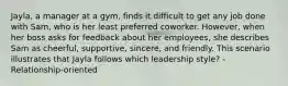 Jayla, a manager at a gym, finds it difficult to get any job done with Sam, who is her least preferred coworker. However, when her boss asks for feedback about her employees, she describes Sam as cheerful, supportive, sincere, and friendly. This scenario illustrates that Jayla follows which leadership style? - Relationship-oriented