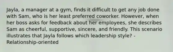 Jayla, a manager at a gym, finds it difficult to get any job done with Sam, who is her least preferred coworker. However, when her boss asks for feedback about her employees, she describes Sam as cheerful, supportive, sincere, and friendly. This scenario illustrates that Jayla follows which leadership style? - Relationship-oriented