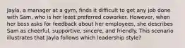 Jayla, a manager at a gym, finds it difficult to get any job done with Sam, who is her least preferred coworker. However, when her boss asks for feedback about her employees, she describes Sam as cheerful, supportive, sincere, and friendly. This scenario illustrates that Jayla follows which leadership style?