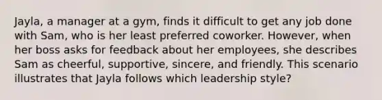 Jayla, a manager at a gym, finds it difficult to get any job done with Sam, who is her least preferred coworker. However, when her boss asks for feedback about her employees, she describes Sam as cheerful, supportive, sincere, and friendly. This scenario illustrates that Jayla follows which leadership style?