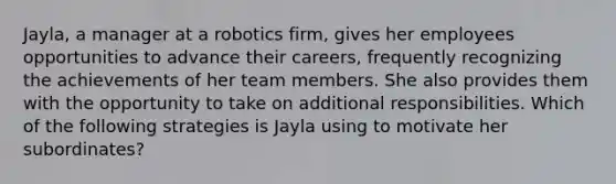 Jayla, a manager at a robotics firm, gives her employees opportunities to advance their careers, frequently recognizing the achievements of her team members. She also provides them with the opportunity to take on additional responsibilities. Which of the following strategies is Jayla using to motivate her subordinates?