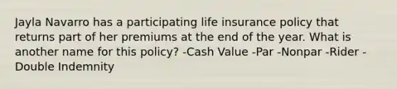 Jayla Navarro has a participating life insurance policy that returns part of her premiums at the end of the year. What is another name for this policy? -Cash Value -Par -Nonpar -Rider -Double Indemnity