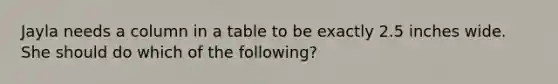 Jayla needs a column in a table to be exactly 2.5 inches wide. She should do which of the following?