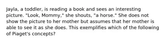 Jayla, a toddler, is reading a book and sees an interesting picture. "Look, Mommy," she shouts, "a horse." She does not show the picture to her mother but assumes that her mother is able to see it as she does. This exemplifies which of the following of Piaget's concepts?