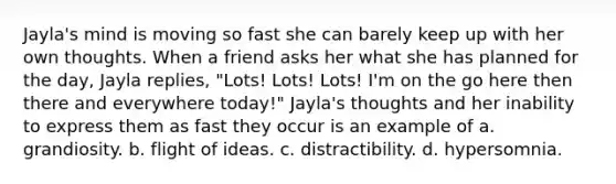 Jayla's mind is moving so fast she can barely keep up with her own thoughts. When a friend asks her what she has planned for the day, Jayla replies, "Lots! Lots! Lots! I'm on the go here then there and everywhere today!" Jayla's thoughts and her inability to express them as fast they occur is an example of a. grandiosity. b. flight of ideas. c. distractibility. d. hypersomnia.
