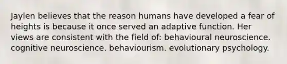 Jaylen believes that the reason humans have developed a fear of heights is because it once served an adaptive function. Her views are consistent with the field of: behavioural neuroscience. cognitive neuroscience. behaviourism. evolutionary psychology.