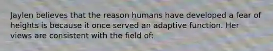 Jaylen believes that the reason humans have developed a fear of heights is because it once served an adaptive function. Her views are consistent with the field of: