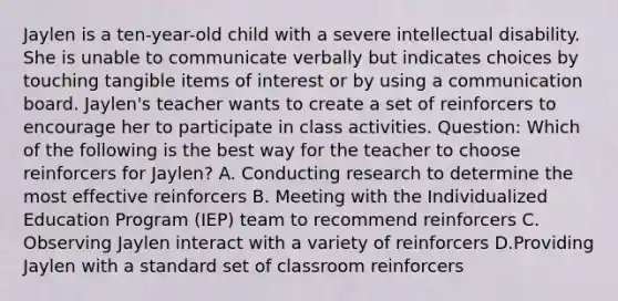 Jaylen is a ten-year-old child with a severe intellectual disability. She is unable to communicate verbally but indicates choices by touching tangible items of interest or by using a communication board. Jaylen's teacher wants to create a set of reinforcers to encourage her to participate in class activities. Question: Which of the following is the best way for the teacher to choose reinforcers for Jaylen? A. Conducting research to determine the most effective reinforcers B. Meeting with the Individualized Education Program (IEP) team to recommend reinforcers C. Observing Jaylen interact with a variety of reinforcers D.Providing Jaylen with a standard set of classroom reinforcers