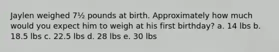 Jaylen weighed 7½ pounds at birth. Approximately how much would you expect him to weigh at his first birthday? a. 14 lbs b. 18.5 lbs c. 22.5 lbs d. 28 lbs e. 30 lbs