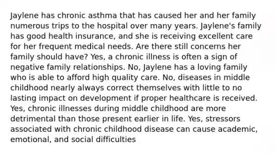 Jaylene has chronic asthma that has caused her and her family numerous trips to the hospital over many years. Jaylene's family has good health insurance, and she is receiving excellent care for her frequent medical needs. Are there still concerns her family should have? Yes, a chronic illness is often a sign of negative family relationships. No, Jaylene has a loving family who is able to afford high quality care. No, diseases in middle childhood nearly always correct themselves with little to no lasting impact on development if proper healthcare is received. Yes, chronic illnesses during middle childhood are more detrimental than those present earlier in life. Yes, stressors associated with chronic childhood disease can cause academic, emotional, and social difficulties