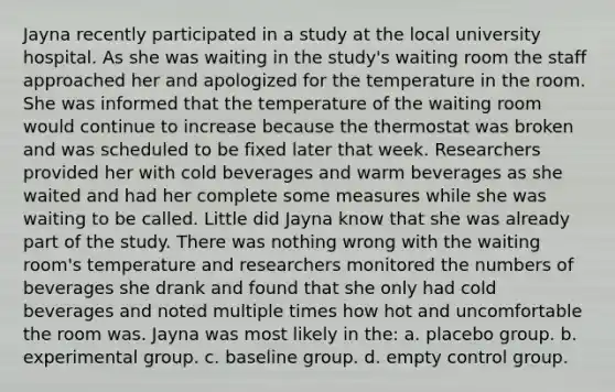 Jayna recently participated in a study at the local university hospital. As she was waiting in the study's waiting room the staff approached her and apologized for the temperature in the room. She was informed that the temperature of the waiting room would continue to increase because the thermostat was broken and was scheduled to be fixed later that week. Researchers provided her with cold beverages and warm beverages as she waited and had her complete some measures while she was waiting to be called. Little did Jayna know that she was already part of the study. There was nothing wrong with the waiting room's temperature and researchers monitored the numbers of beverages she drank and found that she only had cold beverages and noted multiple times how hot and uncomfortable the room was. Jayna was most likely in the: a. placebo group. b. experimental group. c. baseline group. d. empty control group.