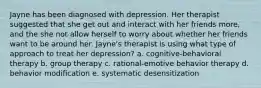 Jayne has been diagnosed with depression. Her therapist suggested that she get out and interact with her friends more, and the she not allow herself to worry about whether her friends want to be around her. Jayne's therapist is using what type of approach to treat her depression? a. cognitive-behavioral therapy b. group therapy c. rational-emotive behavior therapy d. behavior modification e. systematic desensitization