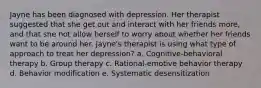 Jayne has been diagnosed with depression. Her therapist suggested that she get out and interact with her friends more, and that she not allow herself to worry about whether her friends want to be around her. Jayne's therapist is using what type of approach to treat her depression? a. Cognitive-behavioral therapy b. Group therapy c. Rational-emotive behavior therapy d. Behavior modification e. Systematic desensitization