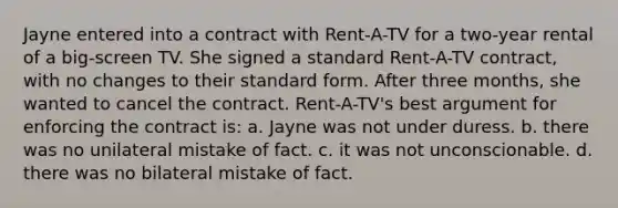 Jayne entered into a contract with Rent-A-TV for a two-year rental of a big-screen TV. She signed a standard Rent-A-TV contract, with no changes to their standard form. After three months, she wanted to cancel the contract. Rent-A-TV's best argument for enforcing the contract is: a. Jayne was not under duress. b. there was no unilateral mistake of fact. c. it was not unconscionable. d. there was no bilateral mistake of fact.