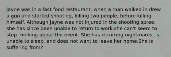 Jayne was in a fast-food restaurant, when a man walked in drew a gun and started shooting, killing two people, before killing himself. Although Jayne was not injured in the shooting spree, she has since been unable to return to work,she can't seem to stop thinking about the event. She has recurring nightmares, is unable to sleep, and does not want to leave her home.She is suffering from?