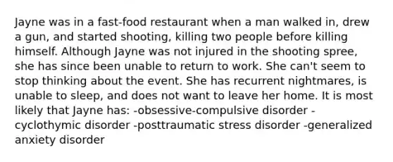 Jayne was in a fast-food restaurant when a man walked in, drew a gun, and started shooting, killing two people before killing himself. Although Jayne was not injured in the shooting spree, she has since been unable to return to work. She can't seem to stop thinking about the event. She has recurrent nightmares, is unable to sleep, and does not want to leave her home. It is most likely that Jayne has: -obsessive-compulsive disorder -cyclothymic disorder -posttraumatic stress disorder -generalized anxiety disorder